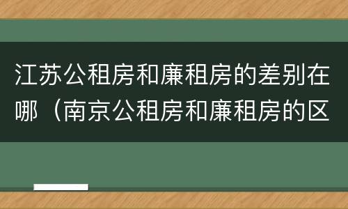 江苏公租房和廉租房的差别在哪（南京公租房和廉租房的区别）