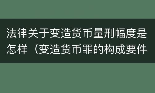 法律关于变造货币量刑幅度是怎样（变造货币罪的构成要件）