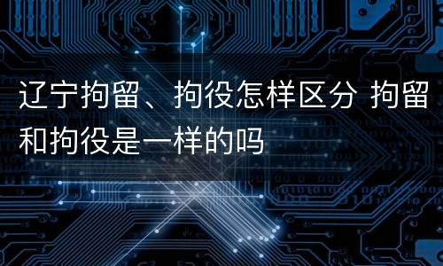 辽宁拘留、拘役怎样区分 拘留和拘役是一样的吗