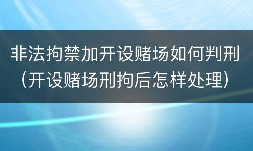 非法拘禁加开设赌场如何判刑（开设赌场刑拘后怎样处理）