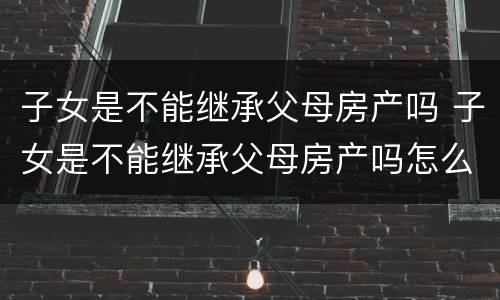 子女是不能继承父母房产吗 子女是不能继承父母房产吗怎么办