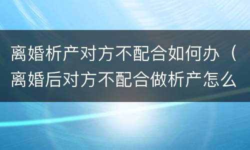离婚析产对方不配合如何办（离婚后对方不配合做析产怎么办）