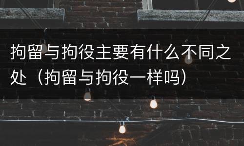 拘留与拘役主要有什么不同之处（拘留与拘役一样吗）
