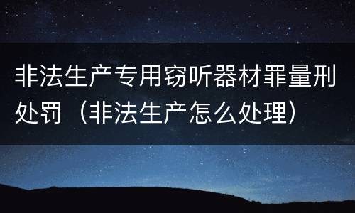 非法生产专用窃听器材罪量刑处罚（非法生产怎么处理）