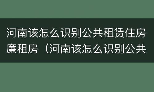 河南该怎么识别公共租赁住房廉租房（河南该怎么识别公共租赁住房廉租房的真假）