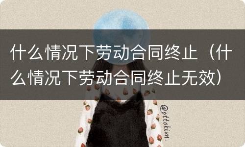 什么情况下劳动合同终止（什么情况下劳动合同终止无效）