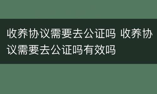 收养协议需要去公证吗 收养协议需要去公证吗有效吗