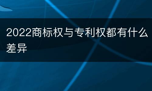 2022商标权与专利权都有什么差异