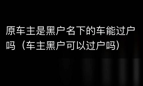 原车主是黑户名下的车能过户吗（车主黑户可以过户吗）
