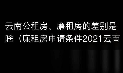 云南公租房、廉租房的差别是啥（廉租房申请条件2021云南）