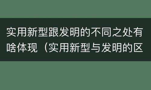 实用新型跟发明的不同之处有啥体现（实用新型与发明的区别是什么）