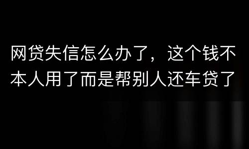 网贷失信怎么办了，这个钱不本人用了而是帮别人还车贷了怎么办