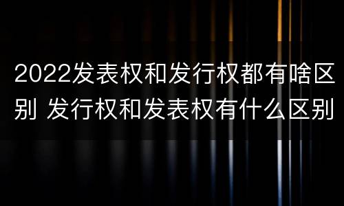 2022发表权和发行权都有啥区别 发行权和发表权有什么区别