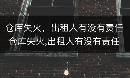 仓库失火，出租人有没有责任 仓库失火,出租人有没有责任保险