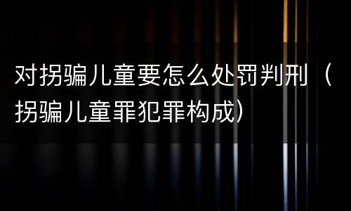 对拐骗儿童要怎么处罚判刑（拐骗儿童罪犯罪构成）