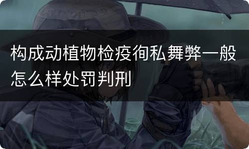 构成动植物检疫徇私舞弊一般怎么样处罚判刑