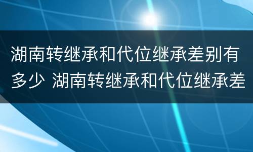 湖南转继承和代位继承差别有多少 湖南转继承和代位继承差别有多少