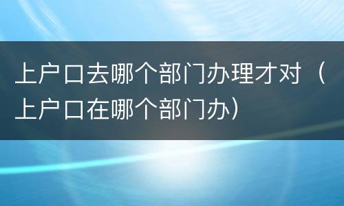上户口去哪个部门办理才对（上户口在哪个部门办）