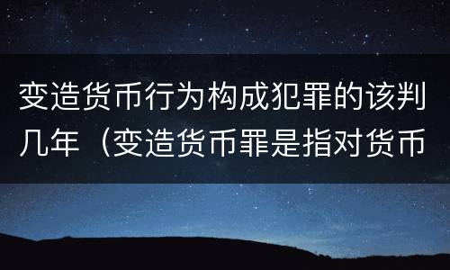 变造货币行为构成犯罪的该判几年（变造货币罪是指对货币采用什么等方法）