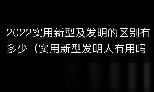 2022实用新型及发明的区别有多少（实用新型发明人有用吗）