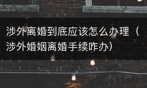 涉外离婚到底应该怎么办理（涉外婚姻离婚手续咋办）