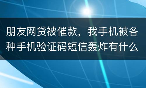 朋友网贷被催款，我手机被各种手机验证码短信轰炸有什么后果吗