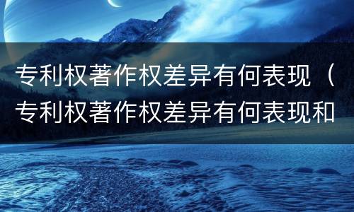 专利权著作权差异有何表现（专利权著作权差异有何表现和作用）