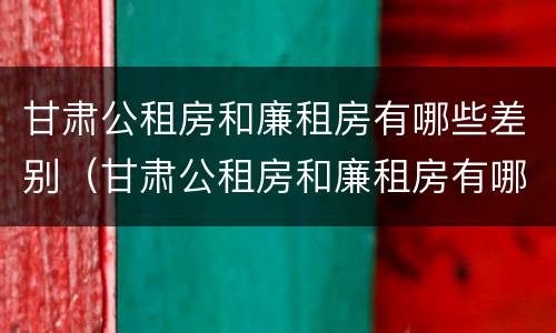 甘肃公租房和廉租房有哪些差别（甘肃公租房和廉租房有哪些差别大）