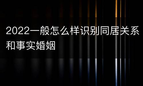 2022一般怎么样识别同居关系和事实婚姻
