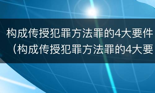 构成传授犯罪方法罪的4大要件（构成传授犯罪方法罪的4大要件是）