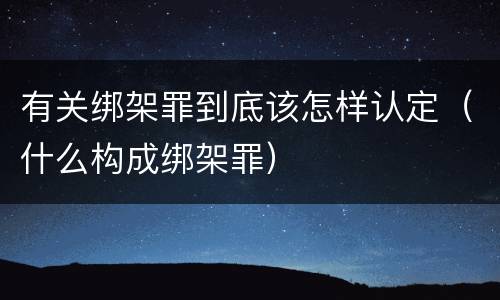 有关绑架罪到底该怎样认定（什么构成绑架罪）