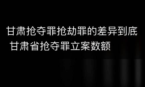 甘肃抢夺罪抢劫罪的差异到底 甘肃省抢夺罪立案数额