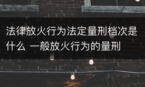 法律放火行为法定量刑档次是什么 一般放火行为的量刑