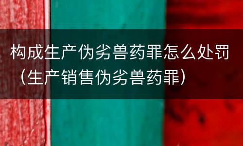 构成生产伪劣兽药罪怎么处罚（生产销售伪劣兽药罪）