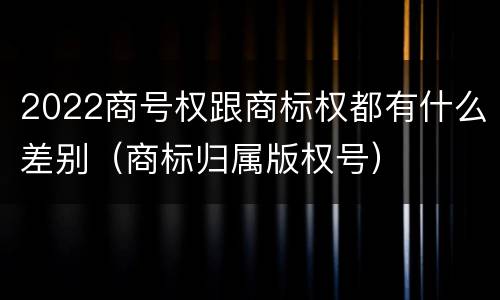 2022商号权跟商标权都有什么差别（商标归属版权号）