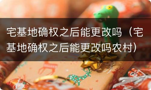 宅基地确权之后能更改吗（宅基地确权之后能更改吗农村）