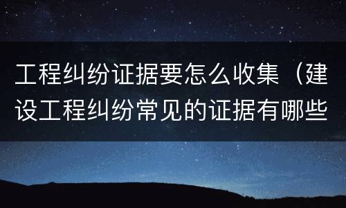 工程纠纷证据要怎么收集（建设工程纠纷常见的证据有哪些?）