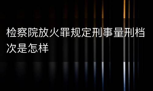 检察院放火罪规定刑事量刑档次是怎样
