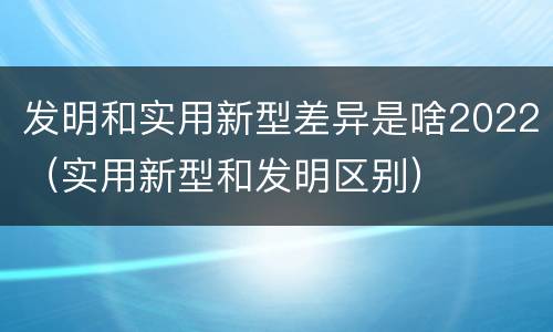 发明和实用新型差异是啥2022（实用新型和发明区别）