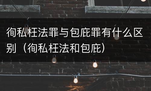 徇私枉法罪与包庇罪有什么区别（徇私枉法和包庇）