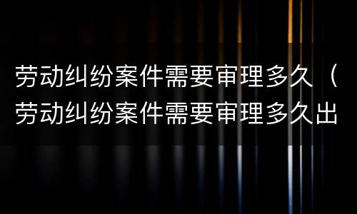 劳动纠纷案件需要审理多久（劳动纠纷案件需要审理多久出结果）