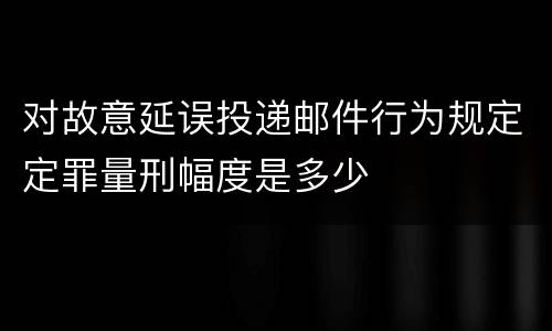 对故意延误投递邮件行为规定定罪量刑幅度是多少