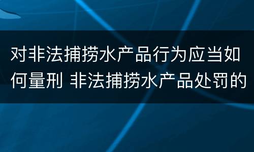 对非法捕捞水产品行为应当如何量刑 非法捕捞水产品处罚的法律依据