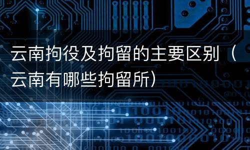 云南拘役及拘留的主要区别（云南有哪些拘留所）