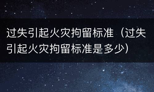 过失引起火灾拘留标准（过失引起火灾拘留标准是多少）