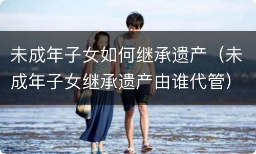 未成年子女如何继承遗产（未成年子女继承遗产由谁代管）
