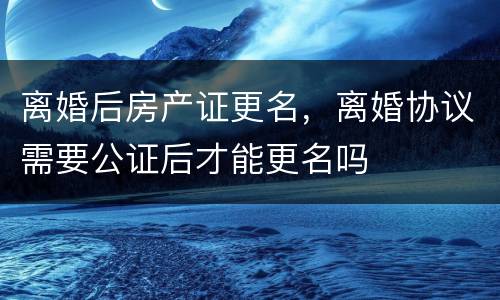 离婚后房产证更名，离婚协议需要公证后才能更名吗