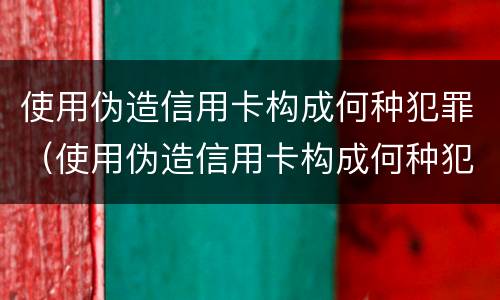 使用伪造信用卡构成何种犯罪（使用伪造信用卡构成何种犯罪记录）