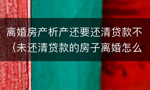 离婚房产析产还要还清贷款不（未还清贷款的房子离婚怎么做析产）