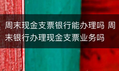 周末现金支票银行能办理吗 周末银行办理现金支票业务吗